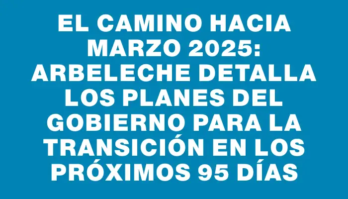 El camino hacia marzo 2025: Arbeleche detalla los planes del gobierno para la transición en los próximos 95 días