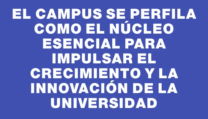 El campus se perfila como el núcleo esencial para impulsar el crecimiento y la innovación de la universidad