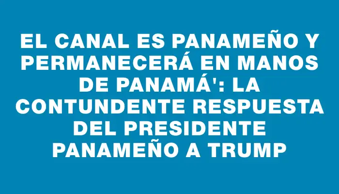 El canal es panameño y permanecerá en manos de Panamá": la contundente respuesta del presidente panameño a Trump