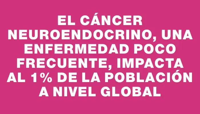 El cáncer neuroendocrino, una enfermedad poco frecuente, impacta al 1% de la población a nivel global