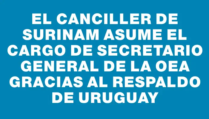 El canciller de Surinam asume el cargo de secretario general de la Oea gracias al respaldo de Uruguay