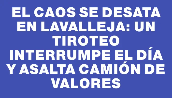 El caos se desata en Lavalleja: un tiroteo interrumpe el día y asalta camión de valores