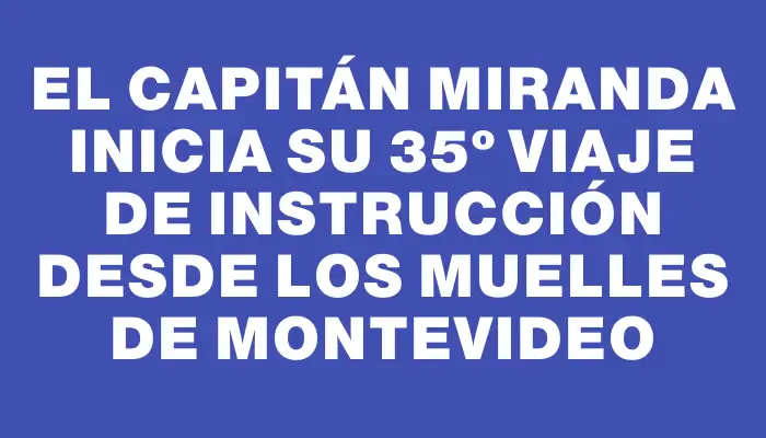 El Capitán Miranda inicia su 35º viaje de instrucción desde los muelles de Montevideo