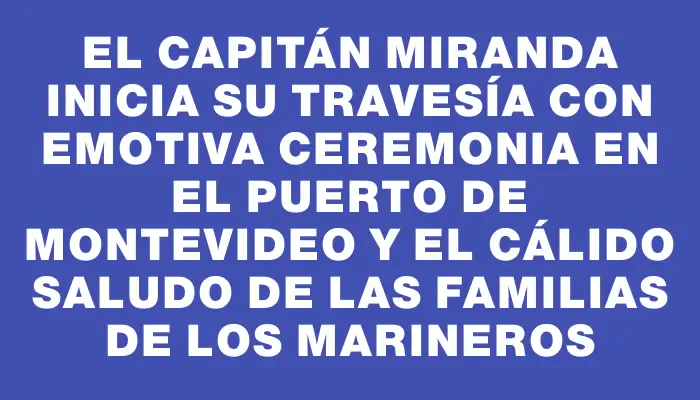 El Capitán Miranda inicia su travesía con emotiva ceremonia en el puerto de Montevideo y el cálido saludo de las familias de los marineros