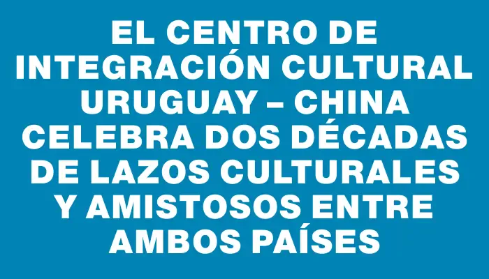 El Centro de Integración Cultural Uruguay – China celebra dos décadas de lazos culturales y amistosos entre ambos países