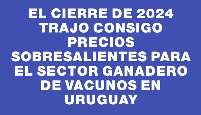 El cierre de 2024 trajo consigo precios sobresalientes para el sector ganadero de vacunos en Uruguay