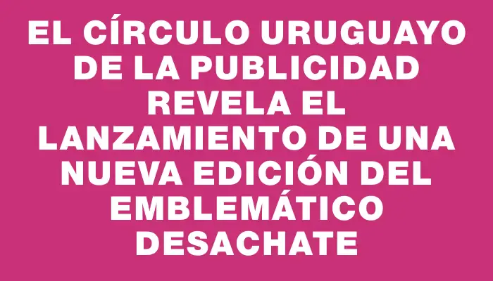 El Círculo Uruguayo de la Publicidad revela el lanzamiento de una nueva edición del emblemático Desachate