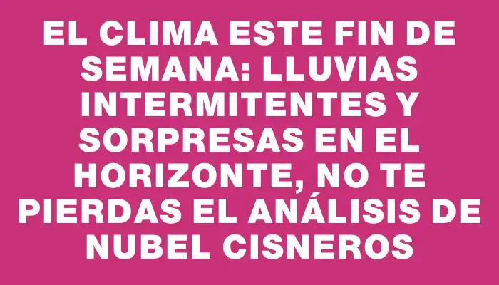 El clima este fin de semana: lluvias intermitentes y sorpresas en el horizonte, no te pierdas el análisis de Nubel Cisneros