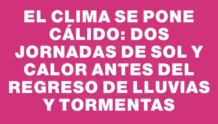 El clima se pone cálido: dos jornadas de sol y calor antes del regreso de lluvias y tormentas