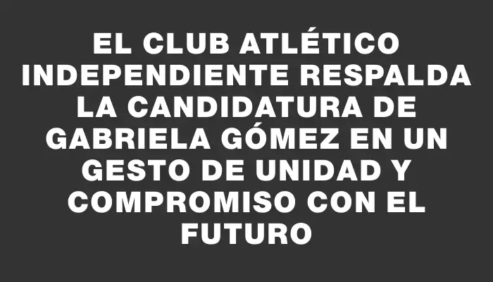 El Club Atlético Independiente respalda la candidatura de Gabriela Gómez en un gesto de unidad y compromiso con el futuro