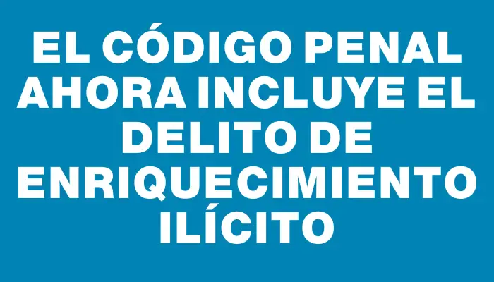 El Código Penal ahora incluye el delito de enriquecimiento ilícito