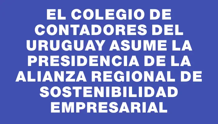 El Colegio de Contadores del Uruguay asume la presidencia de la Alianza Regional de Sostenibilidad Empresarial