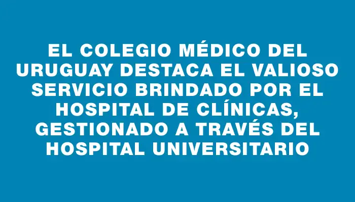 El Colegio Médico del Uruguay destaca el valioso servicio brindado por el Hospital de Clínicas, gestionado a través del Hospital Universitario