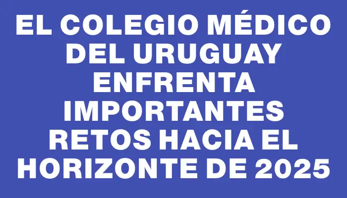 El Colegio Médico del Uruguay enfrenta importantes retos hacia el horizonte de 2025