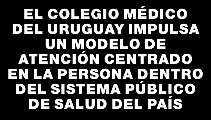 El Colegio Médico del Uruguay impulsa un modelo de atención centrado en la persona dentro del sistema público de salud del país