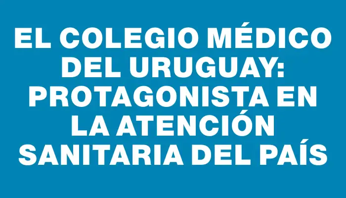 El Colegio Médico del Uruguay: Protagonista en la atención sanitaria del país