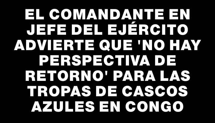 El comandante en jefe del Ejército advierte que "no hay perspectiva de retorno" para las tropas de cascos azules en Congo