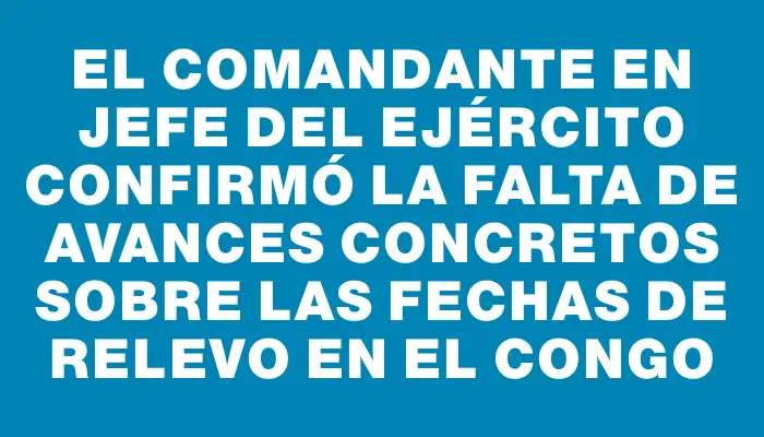 El comandante en jefe del Ejército confirmó la falta de avances concretos sobre las fechas de relevo en el Congo