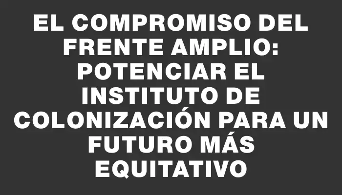 El compromiso del Frente Amplio: potenciar el Instituto de Colonización para un futuro más equitativo