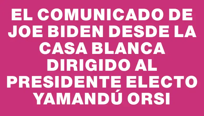 El comunicado de Joe Biden desde la Casa Blanca dirigido al presidente electo Yamandú Orsi