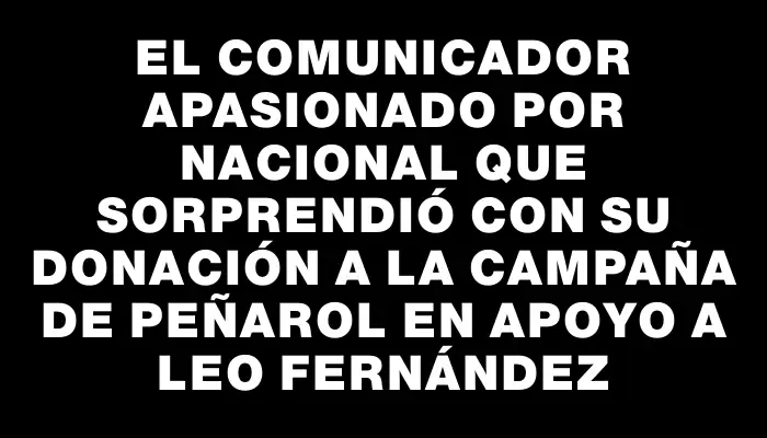 El comunicador apasionado por Nacional que sorprendió con su donación a la campaña de Peñarol en apoyo a Leo Fernández