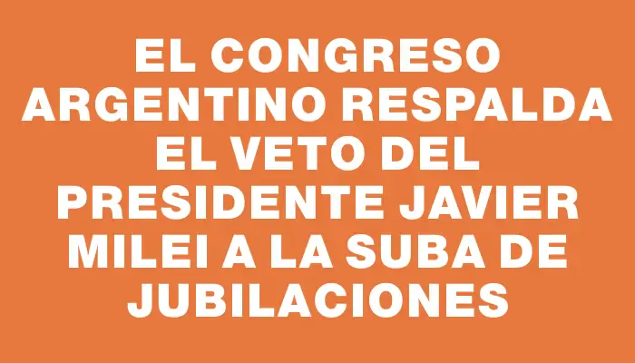 El Congreso argentino respalda el veto del presidente Javier Milei a la suba de jubilaciones