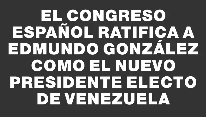 El Congreso español ratifica a Edmundo González como el nuevo presidente electo de Venezuela