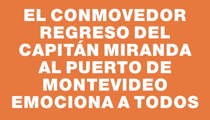 El conmovedor regreso del Capitán Miranda al Puerto de Montevideo emociona a todos