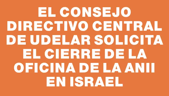 El Consejo Directivo Central de Udelar solicita el cierre de la oficina de la Anii en Israel