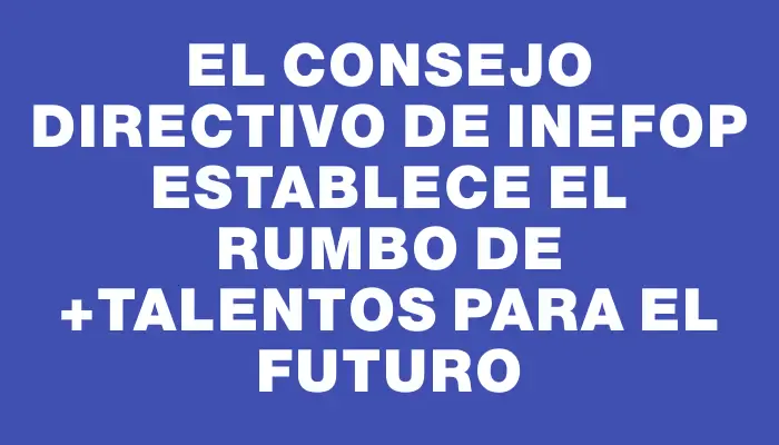 El Consejo Directivo de Inefop establece el rumbo de +Talentos para el futuro