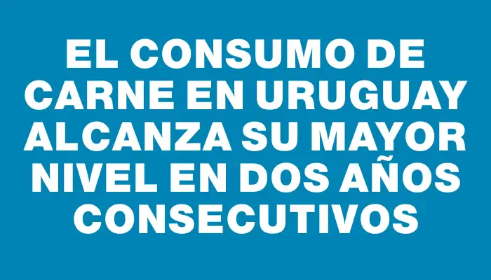 El consumo de carne en Uruguay alcanza su mayor nivel en dos años consecutivos