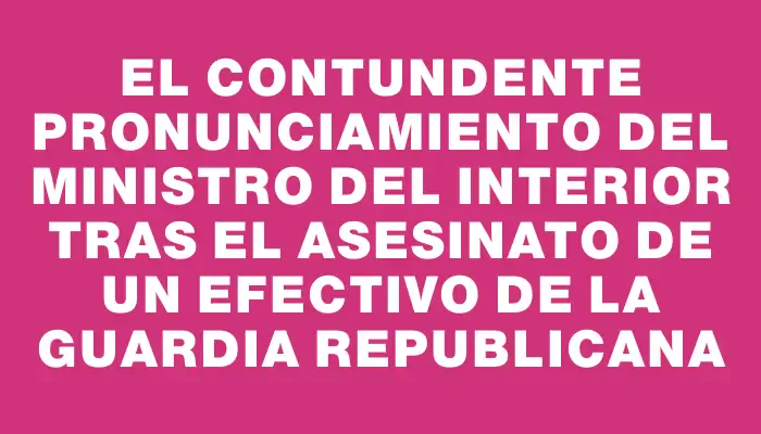 El contundente pronunciamiento del ministro del Interior tras el asesinato de un efectivo de la Guardia Republicana