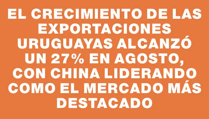 El crecimiento de las exportaciones uruguayas alcanzó un 27% en agosto, con China liderando como el mercado más destacado