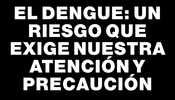 El dengue: un riesgo que exige nuestra atención y precaución