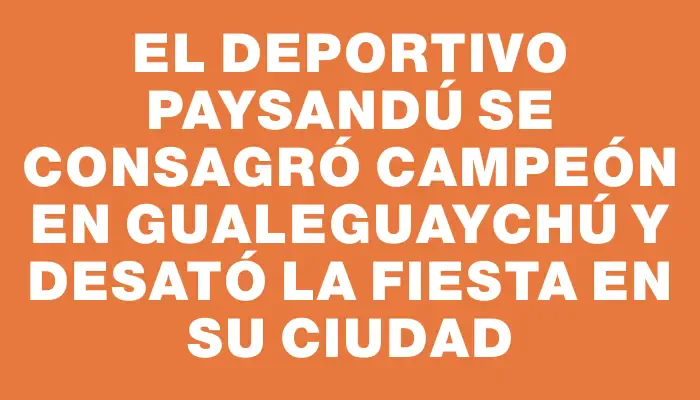 El Deportivo Paysandú se consagró campeón en Gualeguaychú y desató la fiesta en su ciudad