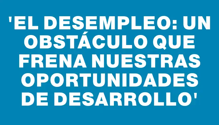 “El desempleo: un obstáculo que frena nuestras oportunidades de desarrollo”