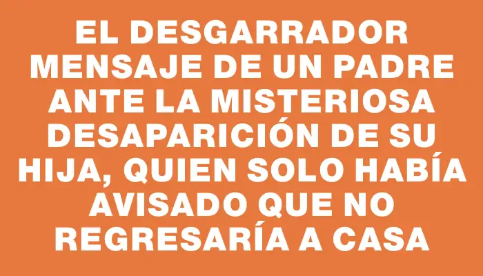 El desgarrador mensaje de un padre ante la misteriosa desaparición de su hija, quien solo había avisado que no regresaría a casa