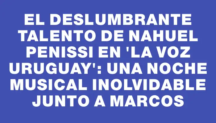 El Deslumbrante Talento de Nahuel Penissi en 'La Voz Uruguay': Una Noche Musical Inolvidable Junto a Marcos