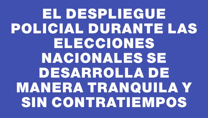 El despliegue policial durante las elecciones nacionales se desarrolla de manera tranquila y sin contratiempos