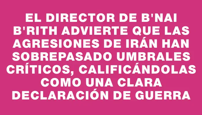 El director de B'nai B'rith advierte que las agresiones de Irán han sobrepasado umbrales críticos, calificándolas como una clara declaración de guerra