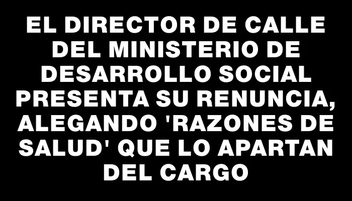 El director de Calle del Ministerio de Desarrollo Social presenta su renuncia, alegando "razones de salud" que lo apartan del cargo
