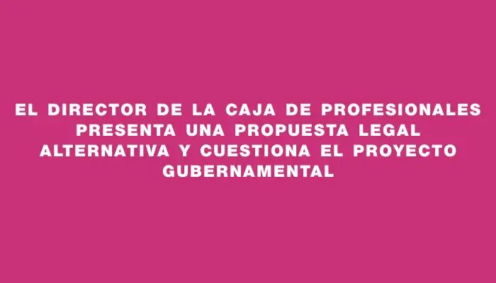 El Director de la Caja de Profesionales presenta una propuesta legal alternativa y cuestiona el proyecto gubernamental