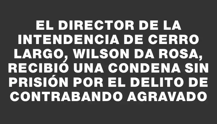 El director de la Intendencia de Cerro Largo, Wilson Da Rosa, recibió una condena sin prisión por el delito de contrabando agravado