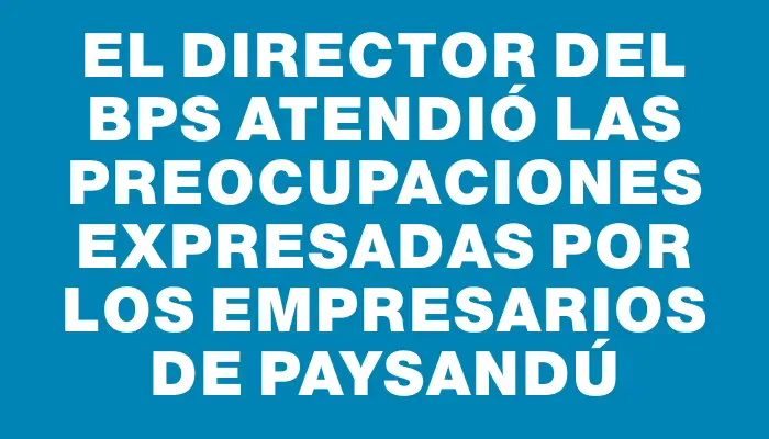 El director del Bps atendió las preocupaciones expresadas por los empresarios de Paysandú