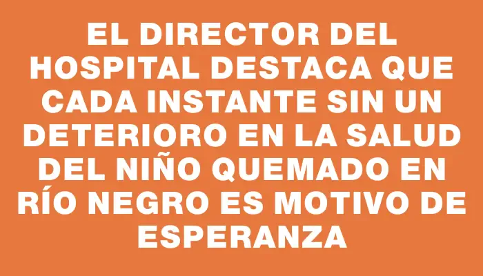 El director del hospital destaca que cada instante sin un deterioro en la salud del niño quemado en Río Negro es motivo de esperanza