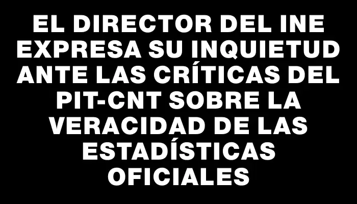 El Director del Ine expresa su inquietud ante las críticas del Pit-cnt sobre la veracidad de las estadísticas oficiales