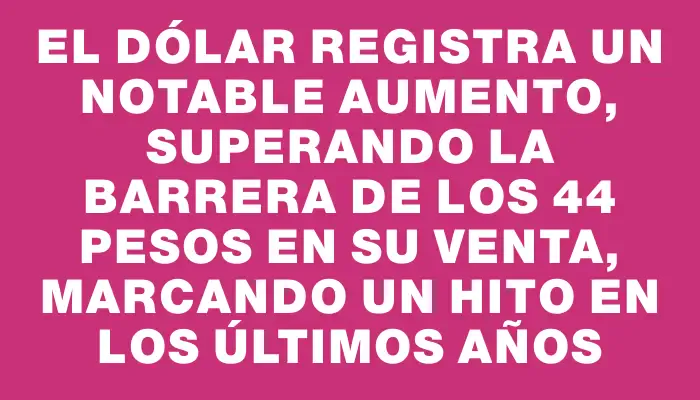 El dólar registra un notable aumento, superando la barrera de los 44 pesos en su venta, marcando un hito en los últimos años