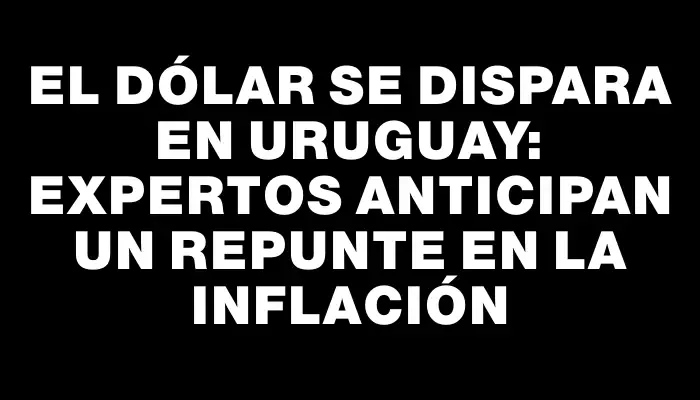 El dólar se dispara en Uruguay: expertos anticipan un repunte en la inflación