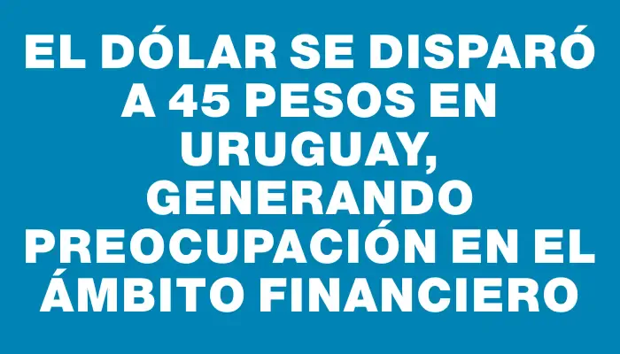 El dólar se disparó a 45 pesos en Uruguay, generando preocupación en el ámbito financiero