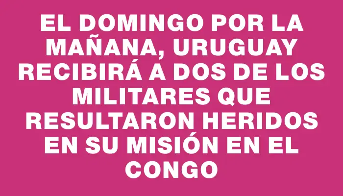 El domingo por la mañana, Uruguay recibirá a dos de los militares que resultaron heridos en su misión en el Congo